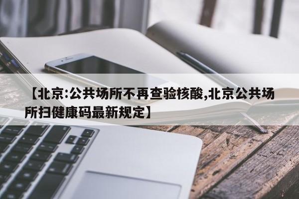 【北京:公共场所不再查验核酸,北京公共场所扫健康码最新规定】
