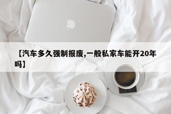 【汽车多久强制报废,一般私家车能开20年吗】