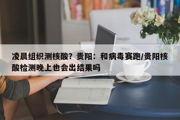 凌晨组织测核酸?贵阳:和病毒赛跑/贵阳核酸检测晚上也会出结果吗