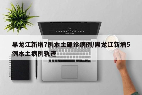 黑龙江新增7例本土确诊病例/黑龙江新增5例本土病例轨迹