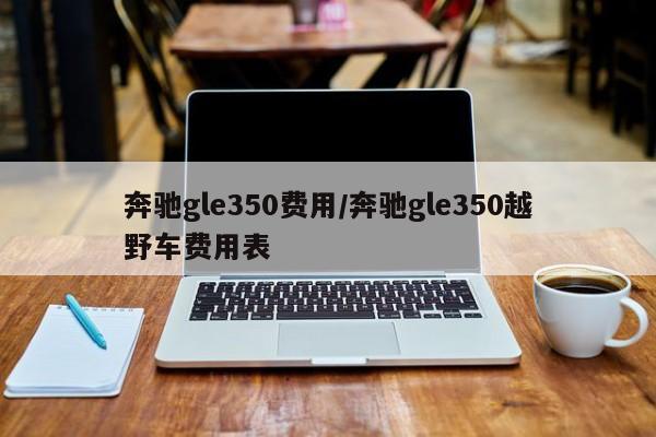 奔驰gle350费用/奔驰gle350越野车费用表