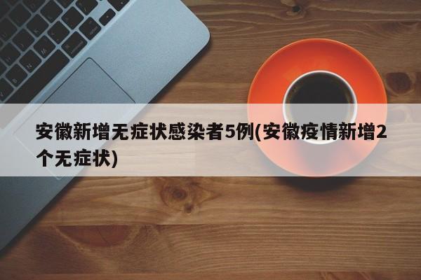 安徽新增无症状感染者5例(安徽疫情新增2个无症状)