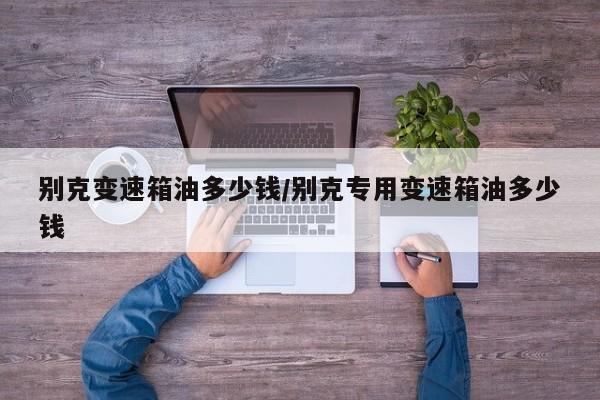 别克变速箱油多少钱/别克专用变速箱油多少钱