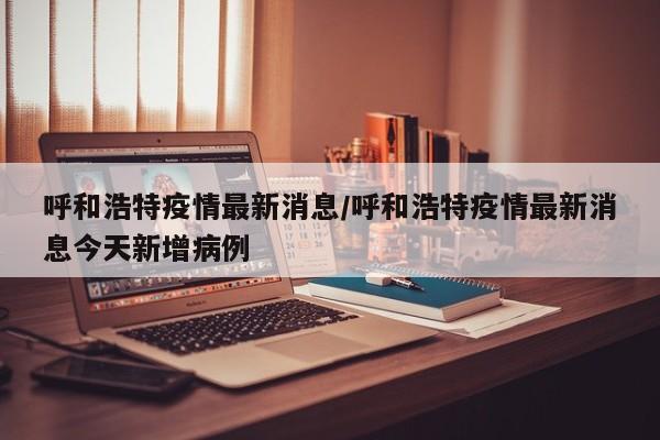 呼和浩特疫情最新消息/呼和浩特疫情最新消息今天新增病例