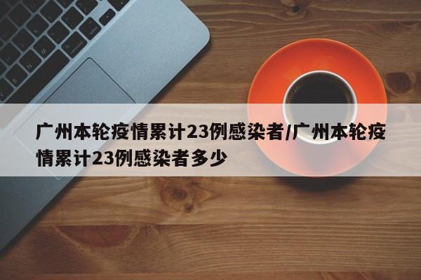广州本轮疫情累计23例感染者/广州本轮疫情累计23例感染者多少