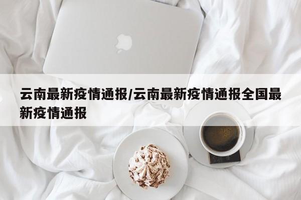 云南最新疫情通报/云南最新疫情通报全国最新疫情通报