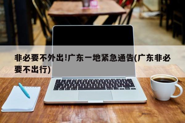 非必要不外出!广东一地紧急通告(广东非必要不出行)