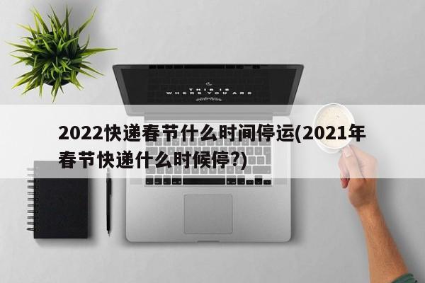 2022快递春节什么时间停运(2021年春节快递什么时候停?)