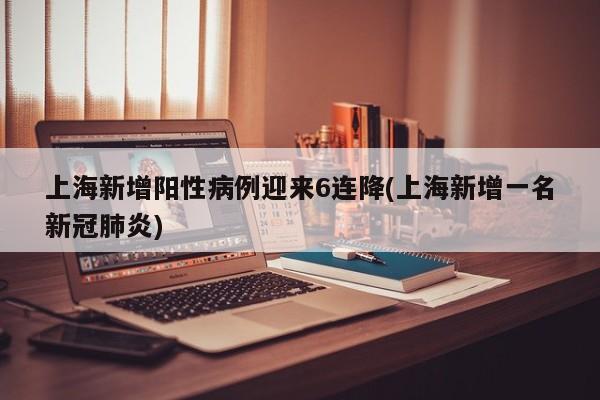上海新增阳性病例迎来6连降(上海新增一名新冠肺炎)