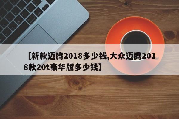 【新款迈腾2018多少钱,大众迈腾2018款20t豪华版多少钱】