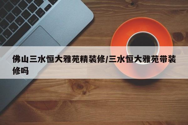 佛山三水恒大雅苑精装修/三水恒大雅苑带装修吗