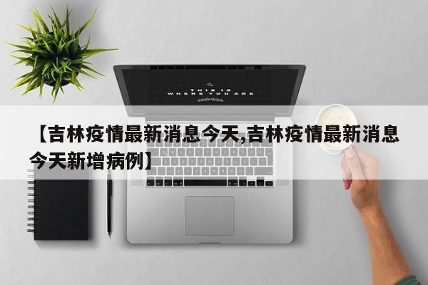 【吉林疫情最新消息今天,吉林疫情最新消息今天新增病例】