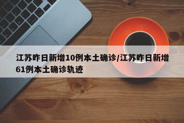江苏昨日新增10例本土确诊/江苏昨日新增61例本土确诊轨迹