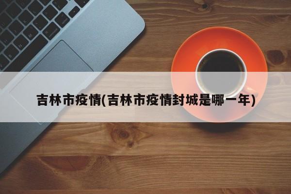 吉林市疫情(吉林市疫情封城是哪一年)