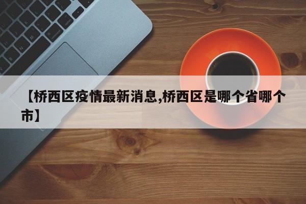 【桥西区疫情最新消息,桥西区是哪个省哪个市】